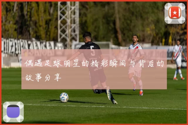偶遇足球明星的精彩瞬间与背后的故事分享