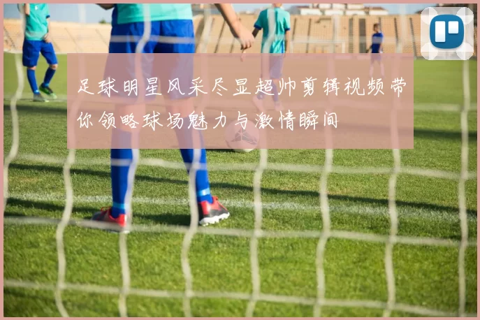 足球明星风采尽显超帅剪辑视频带你领略球场魅力与激情瞬间