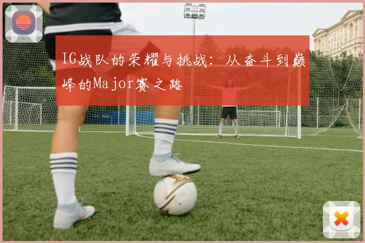 IG战队的荣耀与挑战：从奋斗到巅峰的Major赛之路