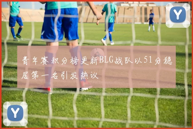 青年赛积分榜更新BLG战队以51分稳居第一名引发热议