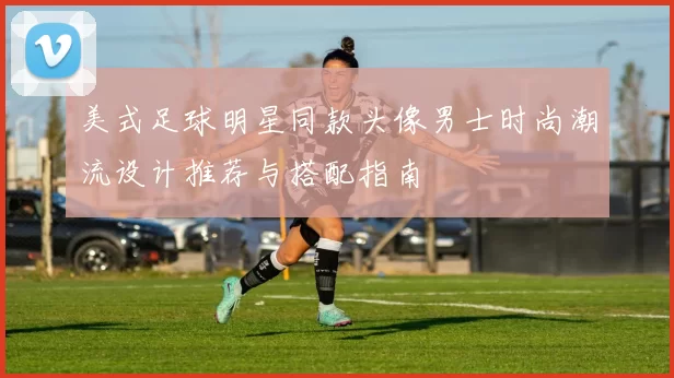 美式足球明星同款头像男士时尚潮流设计推荐与搭配指南