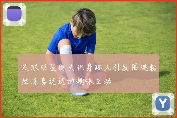 足球明星街头化身路人引发围观粉丝惊喜连连的趣味互动