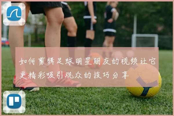 如何剪辑足球明星朋友的视频让它更精彩吸引观众的技巧分享