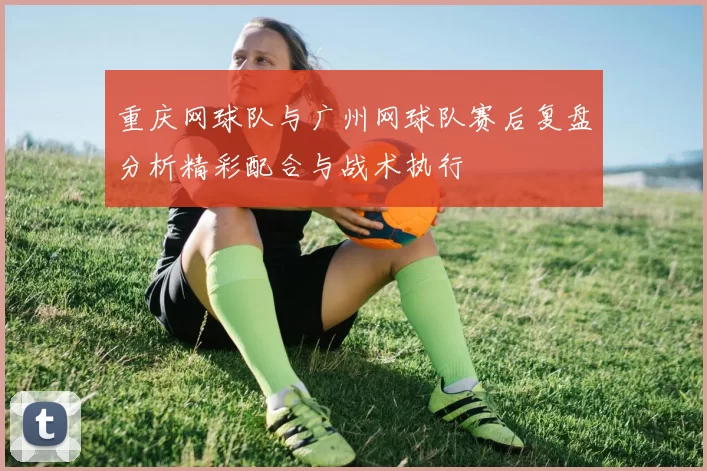 重庆网球队与广州网球队赛后复盘分析精彩配合与战术执行