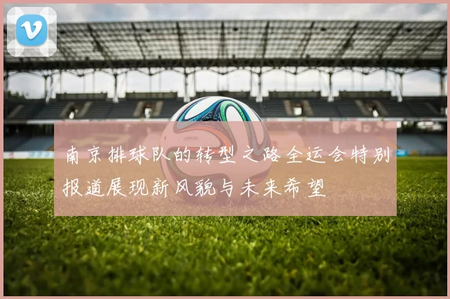 南京排球队的转型之路全运会特别报道展现新风貌与未来希望