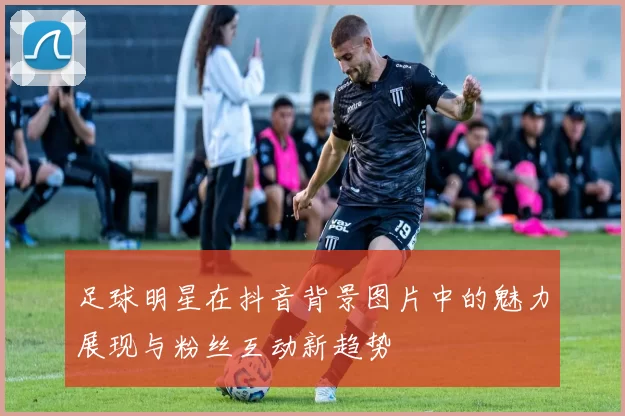足球明星在抖音背景图片中的魅力展现与粉丝互动新趋势