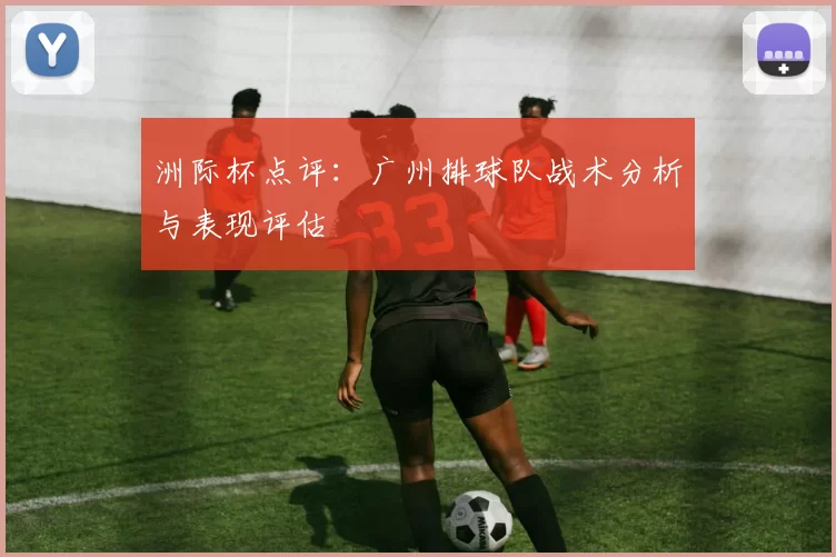 洲际杯点评：广州排球队战术分析与表现评估