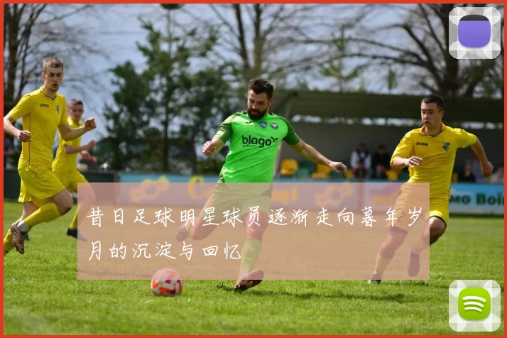 昔日足球明星球员逐渐走向暮年岁月的沉淀与回忆