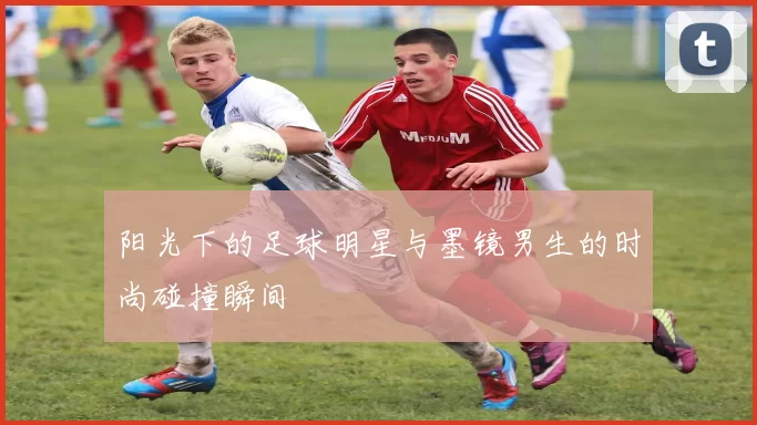 阳光下的足球明星与墨镜男生的时尚碰撞瞬间