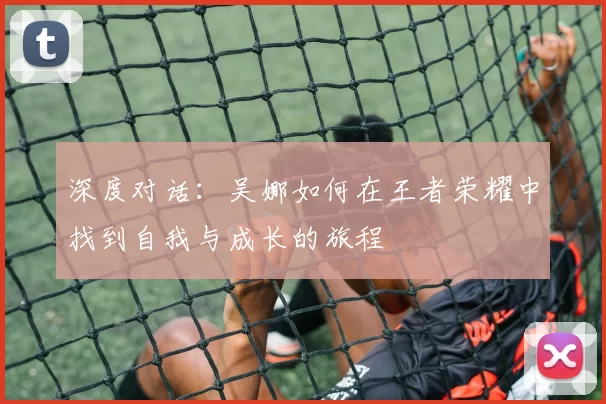 深度对话：吴娜如何在王者荣耀中找到自我与成长的旅程
