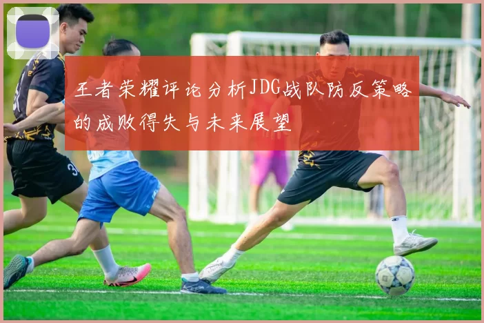 王者荣耀评论分析JDG战队防反策略的成败得失与未来展望