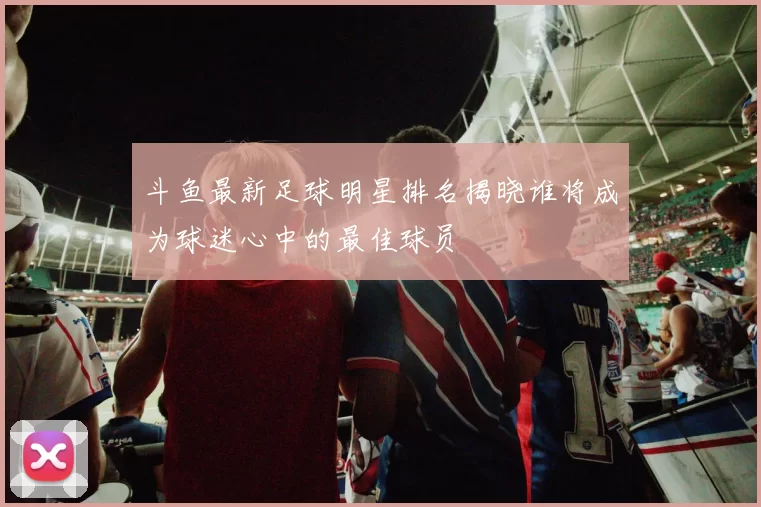 斗鱼最新足球明星排名揭晓谁将成为球迷心中的最佳球员
