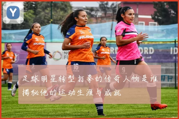 足球明星转型打拳的传奇人物是谁揭秘他的运动生涯与成就