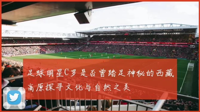 足球明星C罗是否曾踏足神秘的西藏高原探寻文化与自然之美
