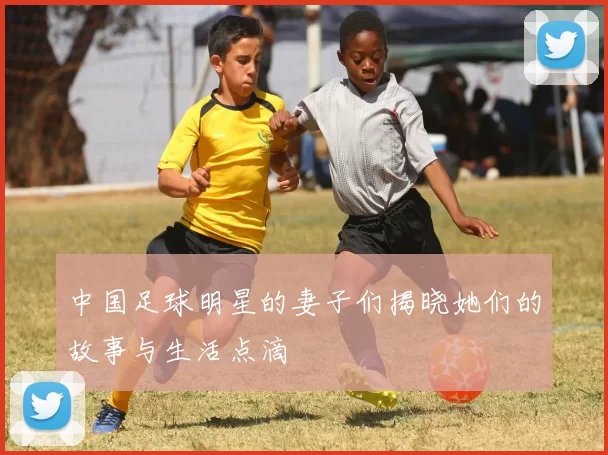 中国足球明星的妻子们揭晓她们的故事与生活点滴
