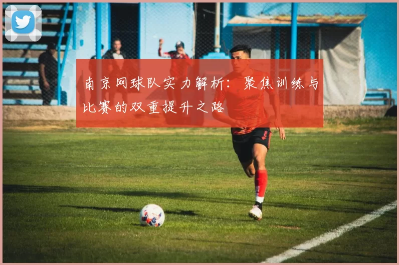 南京网球队实力解析：聚焦训练与比赛的双重提升之路