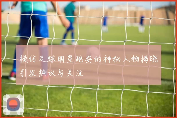 模仿足球明星跑姿的神秘人物揭晓引发热议与关注