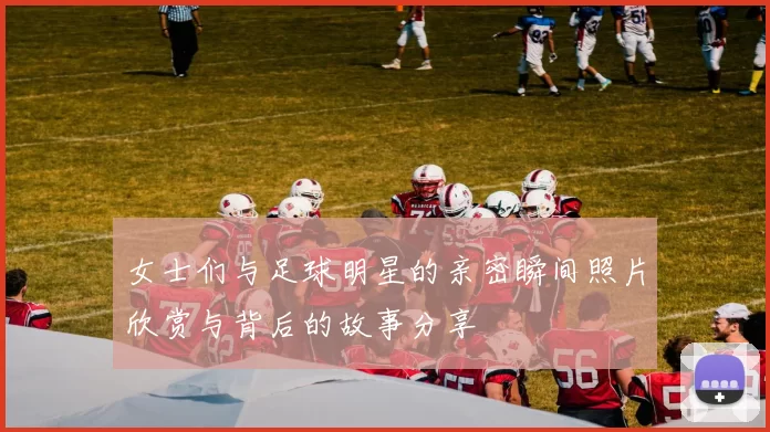 女士们与足球明星的亲密瞬间照片欣赏与背后的故事分享