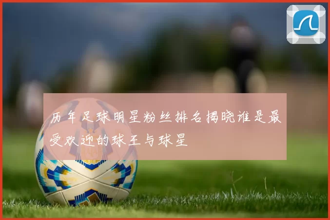 历年足球明星粉丝排名揭晓谁是最受欢迎的球王与球星