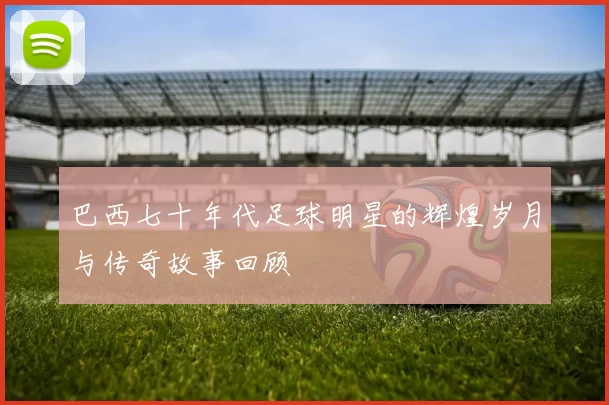 巴西七十年代足球明星的辉煌岁月与传奇故事回顾