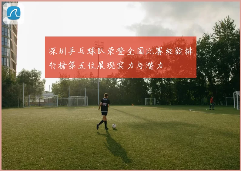 深圳乒乓球队荣登全国比赛经验排行榜第五位展现实力与潜力