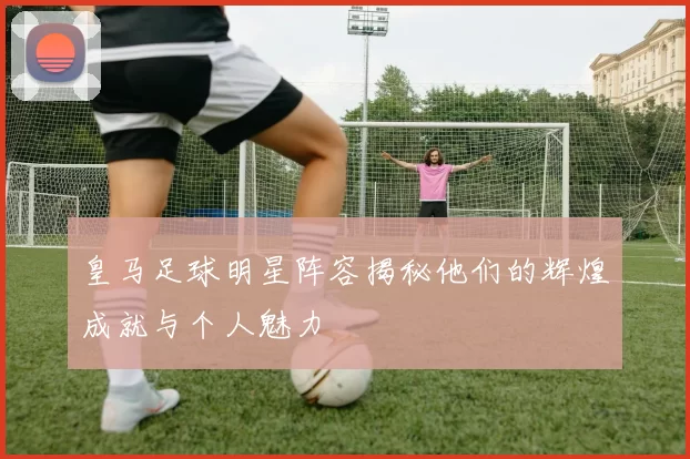 皇马足球明星阵容揭秘他们的辉煌成就与个人魅力
