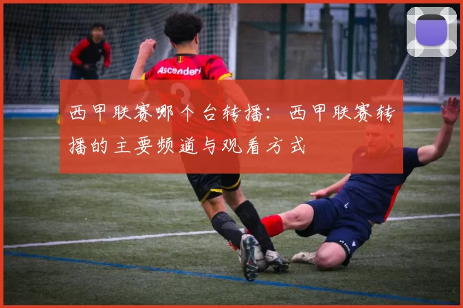 西甲联赛哪个台转播：西甲联赛转播的主要频道与观看方式