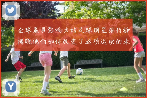 全球最具影响力的足球明星排行榜揭晓他们如何改变了这项运动的未来