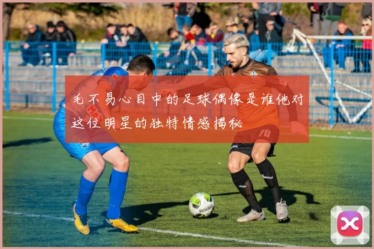 毛不易心目中的足球偶像是谁他对这位明星的独特情感揭秘