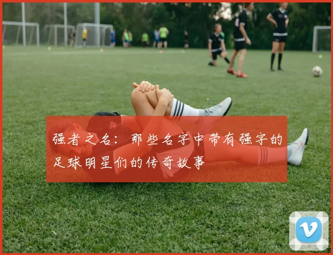 强者之名：那些名字中带有强字的足球明星们的传奇故事
