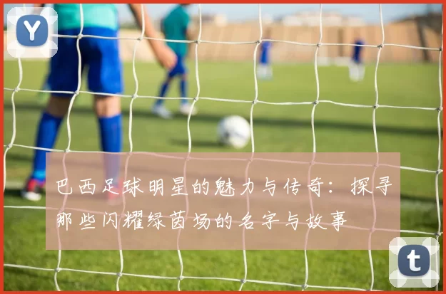 巴西足球明星的魅力与传奇：探寻那些闪耀绿茵场的名字与故事