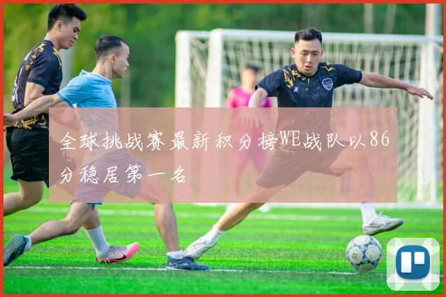全球挑战赛最新积分榜WE战队以86分稳居第一名