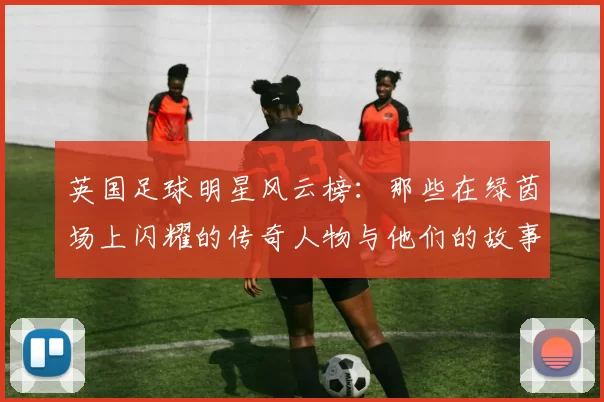 英国足球明星风云榜：那些在绿茵场上闪耀的传奇人物与他们的故事