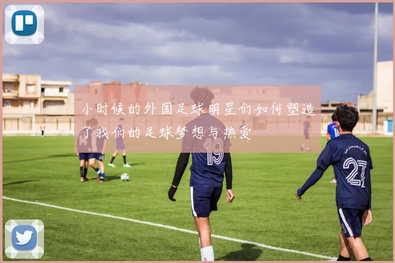 小时候的外国足球明星们如何塑造了我们的足球梦想与热爱