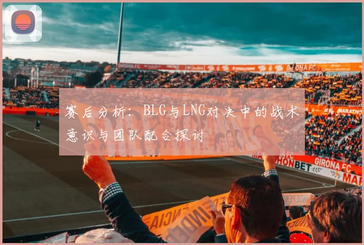 赛后分析：BLG与LNG对决中的战术意识与团队配合探讨