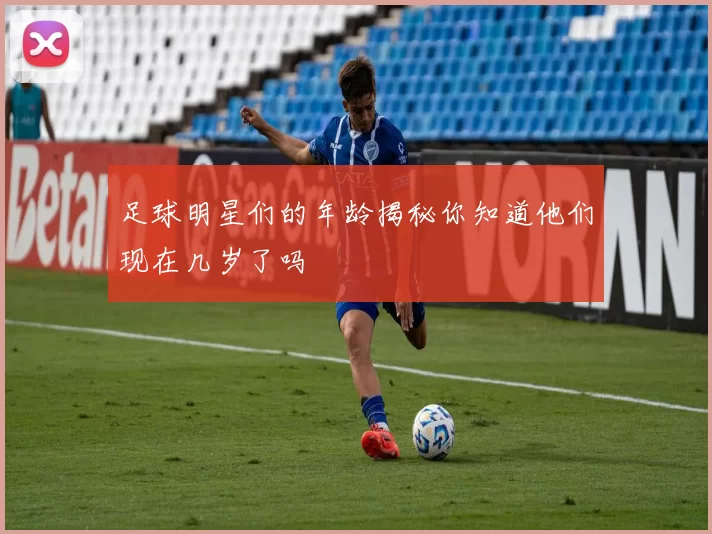 足球明星们的年龄揭秘你知道他们现在几岁了吗