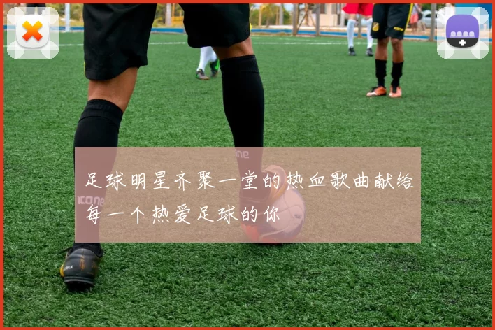 足球明星齐聚一堂的热血歌曲献给每一个热爱足球的你