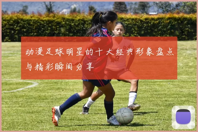 动漫足球明星的十大经典形象盘点与精彩瞬间分享