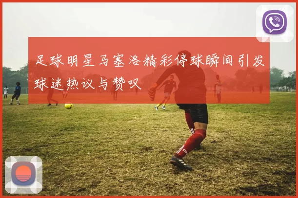 足球明星马塞洛精彩停球瞬间引发球迷热议与赞叹