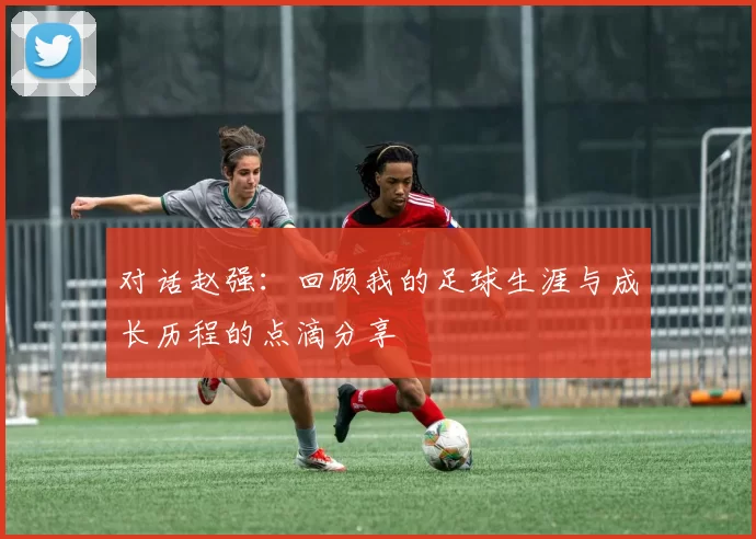 对话赵强：回顾我的足球生涯与成长历程的点滴分享