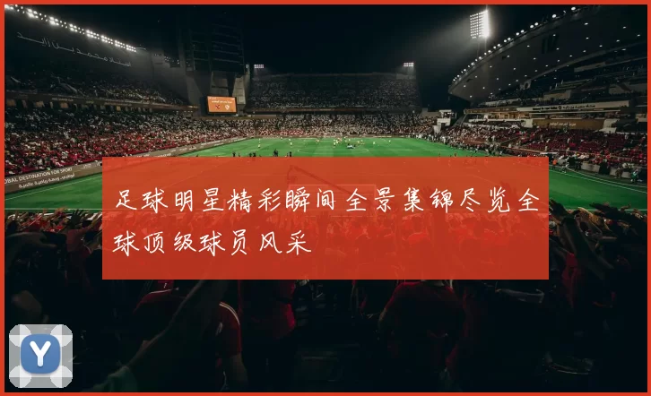 足球明星精彩瞬间全景集锦尽览全球顶级球员风采