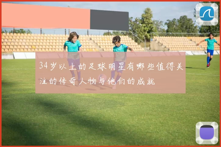 34岁以上的足球明星有哪些值得关注的传奇人物与他们的成就