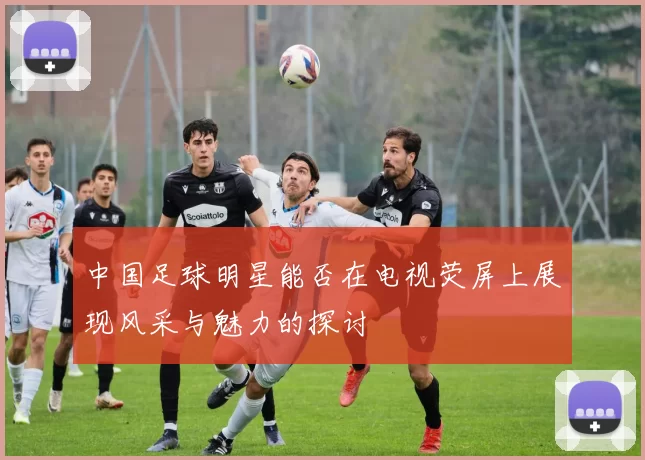 中国足球明星能否在电视荧屏上展现风采与魅力的探讨