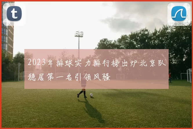 2023年排球实力排行榜出炉北京队稳居第一名引领风骚