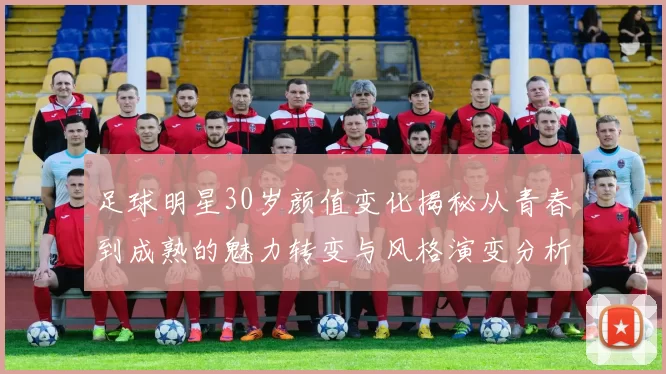足球明星30岁颜值变化揭秘从青春到成熟的魅力转变与风格演变分析