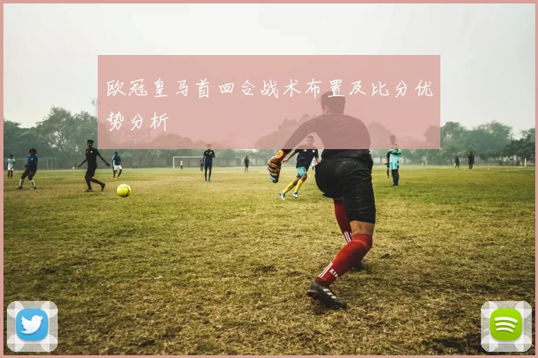 欧冠皇马首回合战术布置及比分优势分析