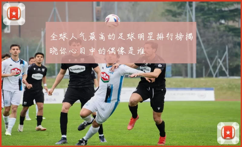 全球人气最高的足球明星排行榜揭晓你心目中的偶像是谁