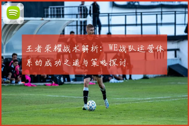 王者荣耀战术解析：WE战队运营体系的成功之道与策略探讨