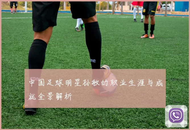 中国足球明星孙敏的职业生涯与成就全景解析