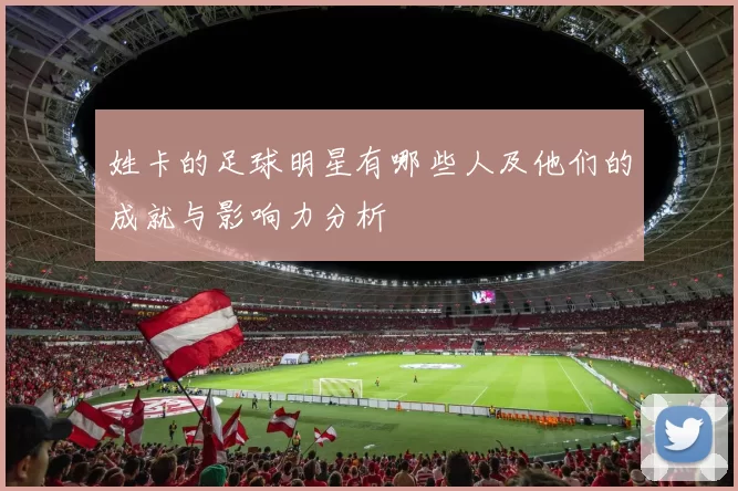 姓卡的足球明星有哪些人及他们的成就与影响力分析